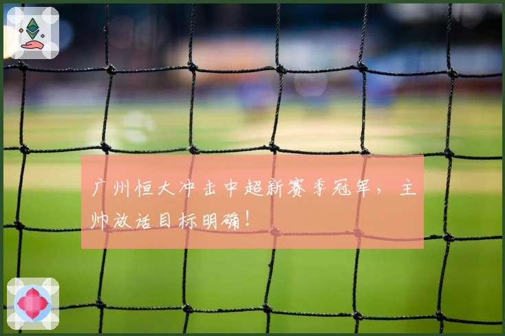 广州恒大冲击中超新赛季冠军，主帅放话目标明确！