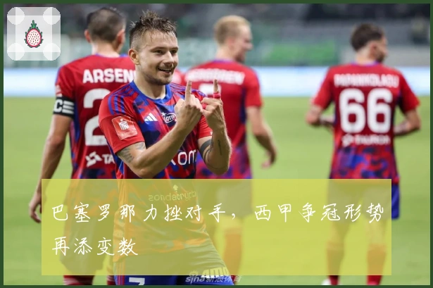 巴塞罗那力挫对手，西甲争冠形势再添变数