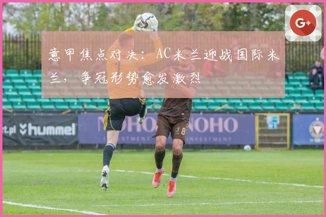 意甲焦点对决：AC米兰迎战国际米兰，争冠形势愈发激烈