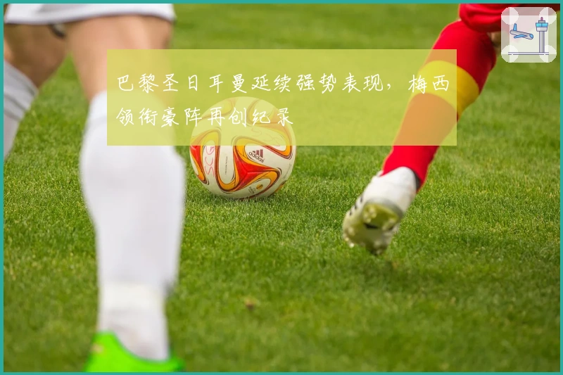 巴黎圣日耳曼延续强势表现，梅西领衔豪阵再创纪录