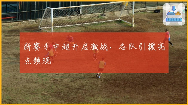 新赛季中超开启激战，各队引援亮点频现