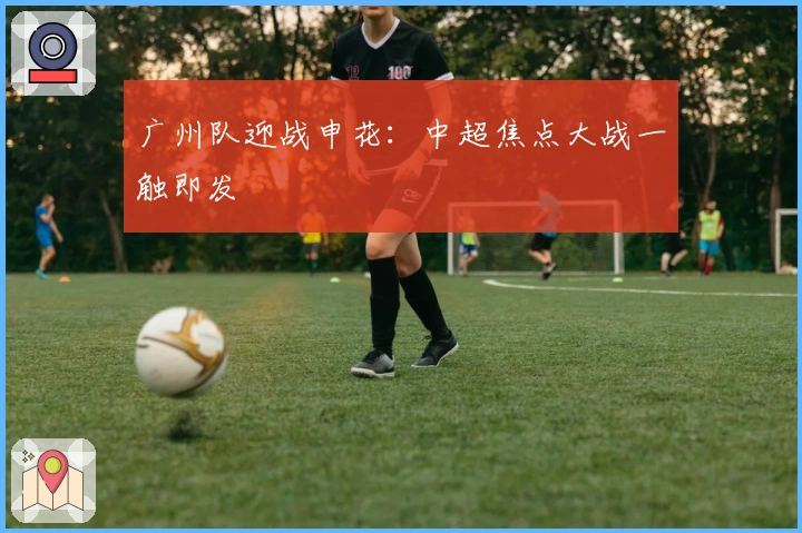 广州队迎战申花：中超焦点大战一触即发