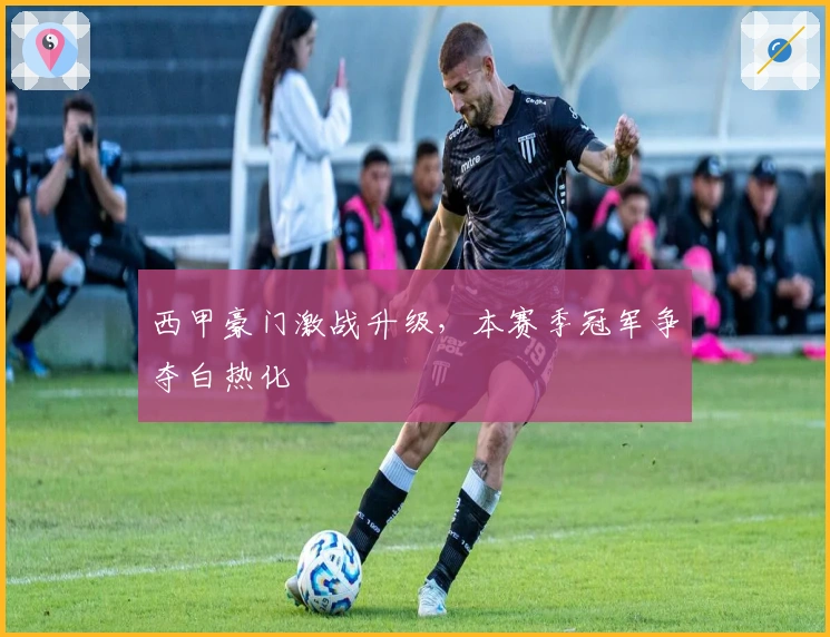 西甲豪门激战升级,本赛季冠军争夺白热化