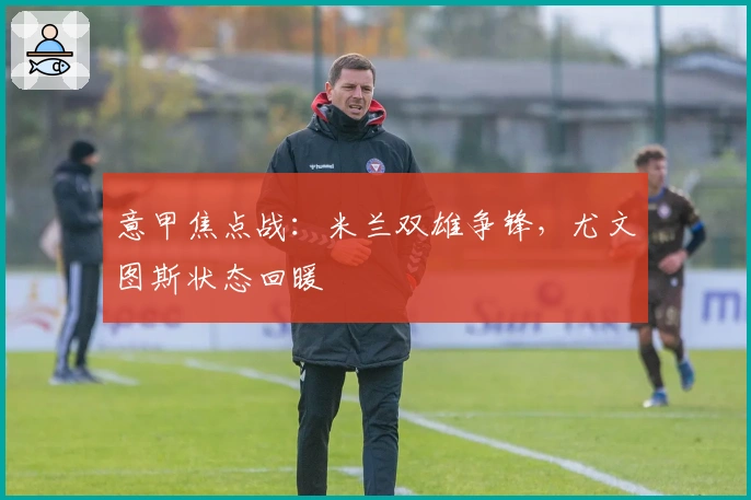 意甲焦点战：米兰双雄争锋，尤文图斯状态回暖